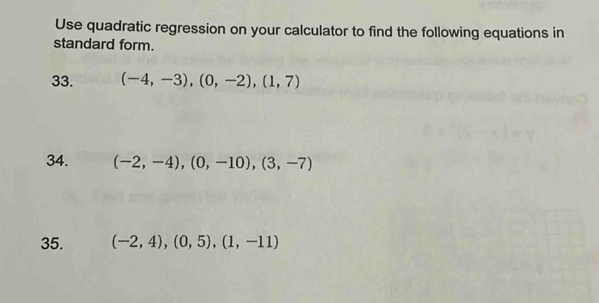 use quadratic regression on your calculator to find the following equations in standard form.\n33. (-4, -3), (0, -2), (1, 7)\n34. (-2, -4), (0, -10), (3, -7)\n35. (-2, 4), (0, 5), (1, -11)