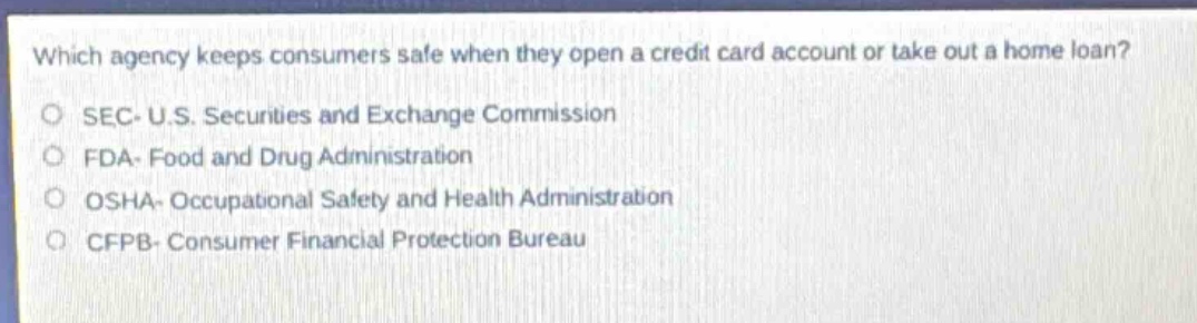 which agency keeps consumers safe when they open a credit card account or take out a home loan?\no sec - u.s. securities and exchange commission\no fda - food and drug administration\no osha - occupational safety and health administration\no cfpb - consumer financial protection bureau