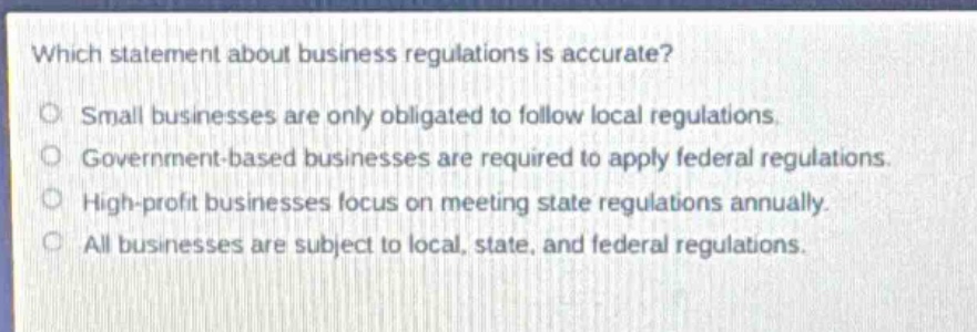 which statement about business regulations is accurate?\no small businesses are only obligated to follow local regulations.\no government - based businesses are required to apply federal regulations.\no high - profit businesses focus on meeting state regulations annually.\no all businesses are subject to local, state, and federal regulations.