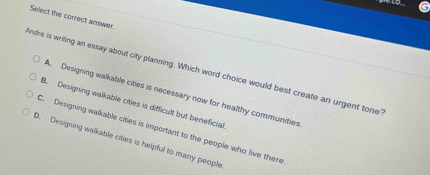 select the correct answer. andre is writing an essay about city planning. which word choice would best create an urgent tone? a. designing walkable cities is necessary now for healthy communities. b. designing walkable cities is difficult but beneficial. c. designing walkable cities is important to the people who live there. d. designing walkable cities is helpful to many people.
