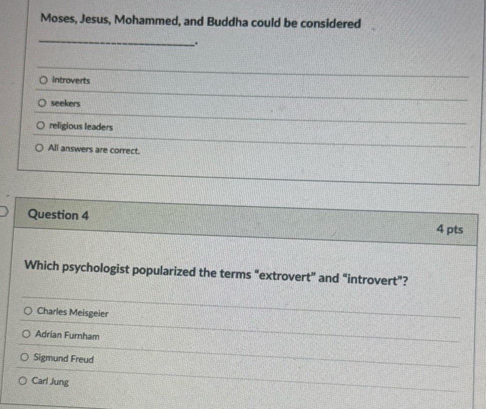 moses, jesus, mohammed, and buddha could be considered\n__________.\n\n○ introverts\n○ seekers\n○ religious leaders\n○ all answers are correct.\n\nquestion 4\n4 pts\nwhich psychologist popularized the terms \extrovert\ and \introvert\?\n\n○ charles meisgeier\n○ adrian furnham\n○ sigmund freud\n○ carl jung