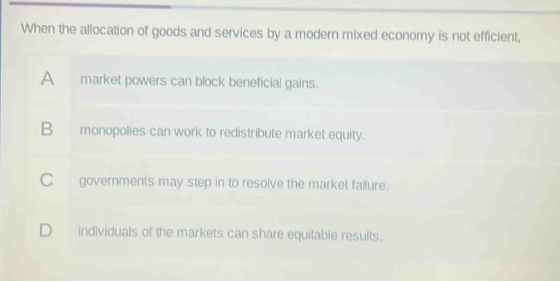 when the allocation of goods and services by a modern mixed economy is not efficient, a market powers can block beneficial gains. b monopolies can work to redistribute market equity. c governments may step in to resolve the market failure. d individuals of the markets can share equitable results.