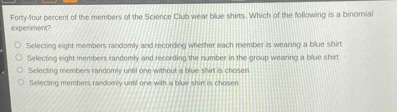 forty - four percent of the members of the science club wear blue shirts. which of the following is a binomial experiment?\nselecting eight members randomly and recording whether each member is wearing a blue shirt\nselecting eight members randomly and recording the number in the group wearing a blue shirt\nselecting members randomly until one without a blue shirt is chosen\nselecting members randomly until one with a blue shirt is chosen