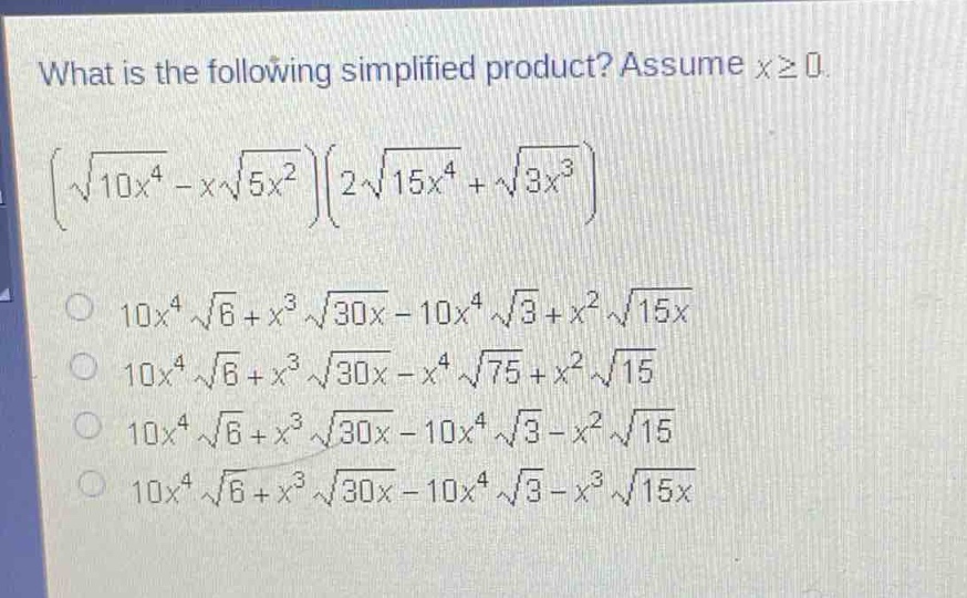 what is the following simplified product? assume $xgeq0$.\n$(sqrt{10x^{4}} - xsqrt{5x^{2}})(2sqrt{15x^{4}}+sqrt{3x^{3}})$\n$10x^{4}sqrt{6}+x^{3}sqrt{30x}-10x^{4}sqrt{3}+x^{2}sqrt{15x}$\n$10x^{4}sqrt{6}+x^{3}sqrt{30x}-x^{4}sqrt{75}+x^{2}sqrt{15}$\n$10x^{4}sqrt{6}+x^{3}sqrt{30x}-10x^{4}sqrt{3}-x^{2}sqrt{15}$\n$10x^{4}sqrt{6}+x^{3}sqrt{30x}-10x^{4}sqrt{3}-x^{3}sqrt{15x}$