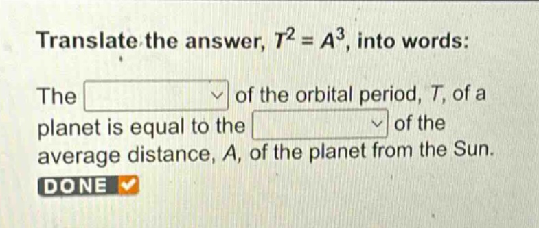 translate the answer, $t^{2}=a^{3}$, into words: the of the orbital period, $t$, of a planet is equal to the of the average distance, $a$, of the planet from the sun. done