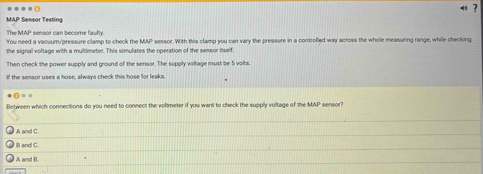 map sensor testing\nthe map sensor can become faulty.\nyou need a vacuum/pressure clamp to check the map sensor. with this clamp you can vary the pressure in a controlled way across the whole measuring range, while checking the signal voltage with a multimeter. this simulates the operation of the sensor itself.\nthen check the power supply and ground of the sensor. the supply voltage must be 5 volts.\nif the sensor uses a hose, always check this hose for leaks.\n\nbetween which connections do you need to connect the voltmeter if you want to check the supply voltage of the map sensor?\na and c.\nb and c.\na and b.