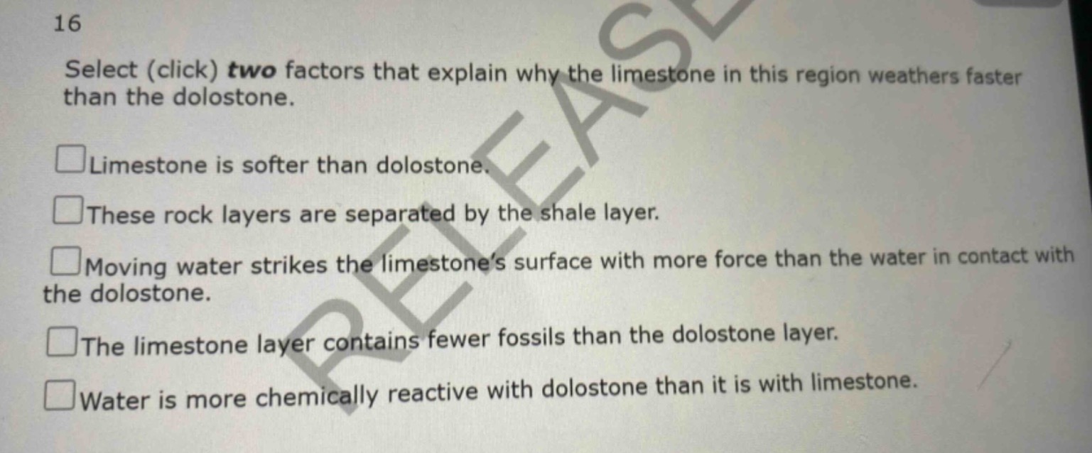 16\nselect (click) two factors that explain why the limestone in this region weathers faster than the dolostone.\n□limestone is softer than dolostone.\n□these rock layers are separated by the shale layer.\n□moving water strikes the limestones surface with more force than the water in contact with the dolostone.\n□the limestone layer contains fewer fossils than the dolostone layer.\n□water is more chemically reactive with dolostone than it is with limestone.