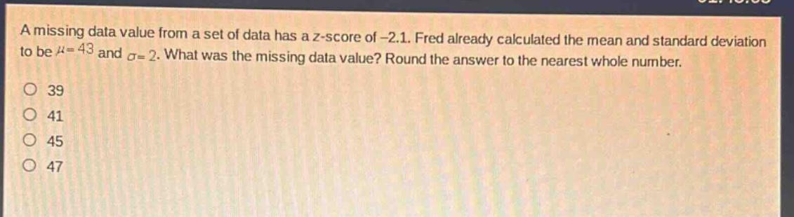 a missing data value from a set of data has a z - score of -2.1. fred already calculated the mean and standard deviation to be $mu = 43$ and $sigma = 2$. what was the missing data value? round the answer to the nearest whole number.\n39\n41\n45\n47