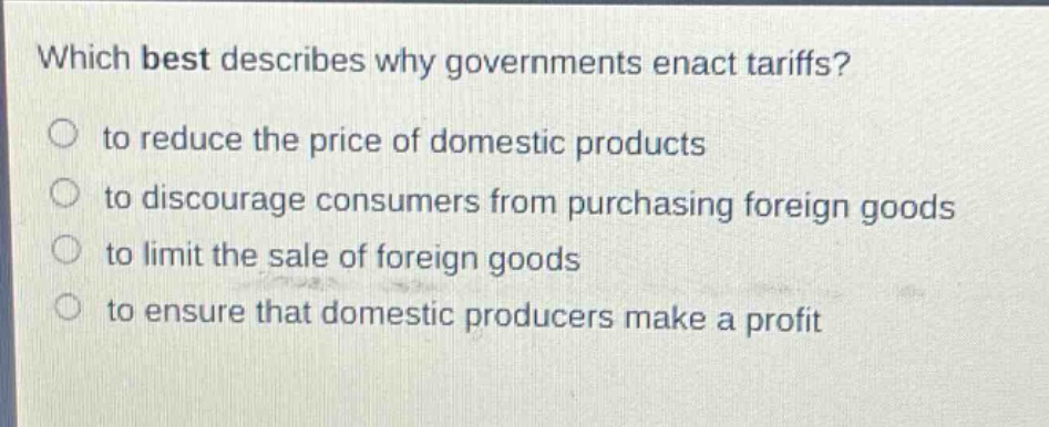 which best describes why governments enact tariffs?\n to reduce the price of domestic products\n to discourage consumers from purchasing foreign goods\n to limit the sale of foreign goods\n to ensure that domestic producers make a profit