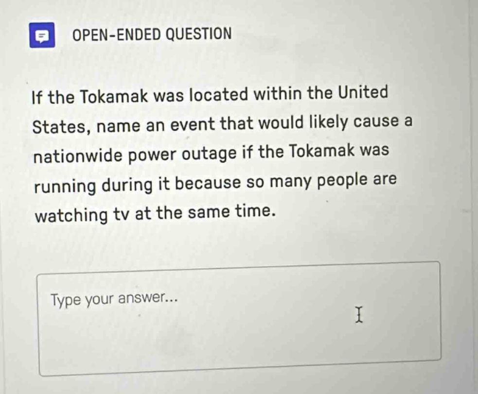 open - ended question\nif the tokamak was located within the united states, name an event that would likely cause a nationwide power outage if the tokamak was running during it because so many people are watching tv at the same time.\ntype your answer...