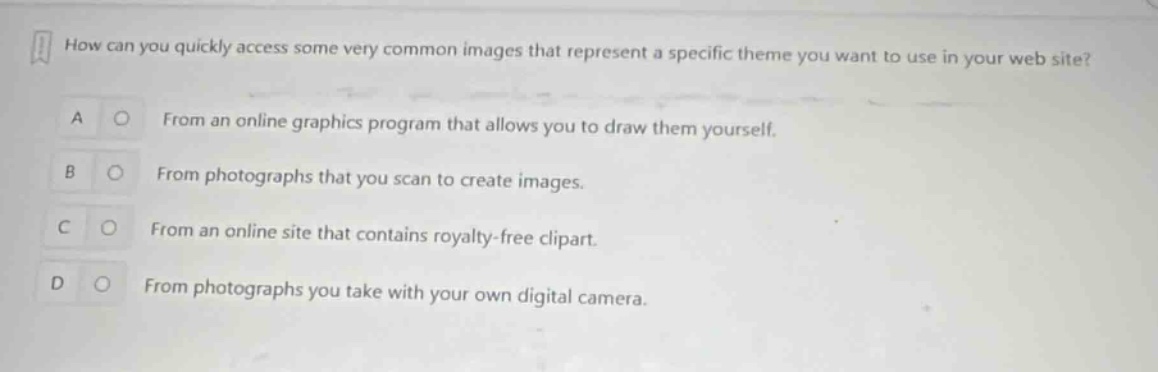 how can you quickly access some very common images that represent a specific theme you want to use in your web site?\na from an online graphics program that allows you to draw them yourself.\nb from photographs that you scan to create images.\nc from an online site that contains royalty - free clipart.\nd from photographs you take with your own digital camera.