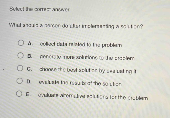 select the correct answer.\nwhat should a person do after implementing a solution?\na. collect data related to the problem\nb. generate more solutions to the problem\nc. choose the best solution by evaluating it\nd. evaluate the results of the solution\ne. evaluate alternative solutions for the problem