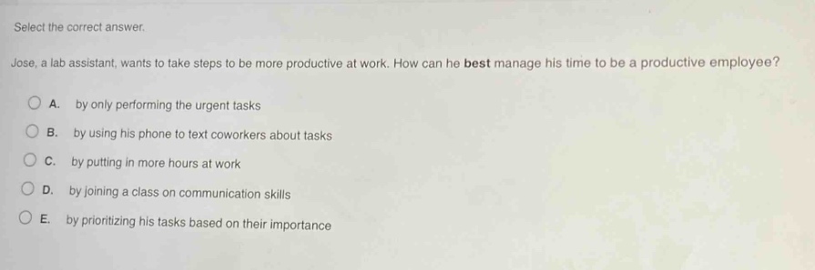 select the correct answer. jose, a lab assistant, wants to take steps to be more productive at work. how can he best manage his time to be a productive employee? a. by only performing the urgent tasks b. by using his phone to text coworkers about tasks c. by putting in more hours at work d. by joining a class on communication skills e. by prioritizing his tasks based on their importance
