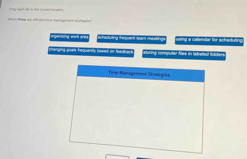 drag each tile to the correct location. which three are efficient time management strategies? organizing work area scheduling frequent team meetings using a calendar for scheduling changing goals frequently based on feedback storing computer files in labeled folders time management strategies
