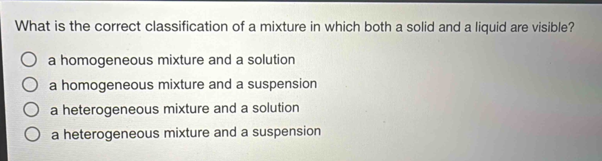 what is the correct classification of a mixture in which both a solid and a liquid are visible?\n○ a homogeneous mixture and a solution\n○ a homogeneous mixture and a suspension\n○ a heterogeneous mixture and a solution\n○ a heterogeneous mixture and a suspension