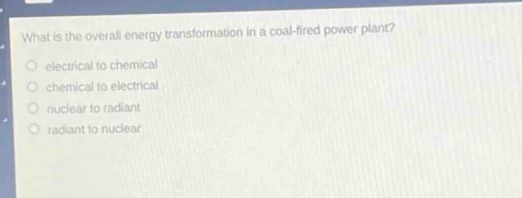 what is the overall energy transformation in a coal - fired power plant?\no electrical to chemical\no chemical to electrical\no nuclear to radiant\no radiant to nuclear