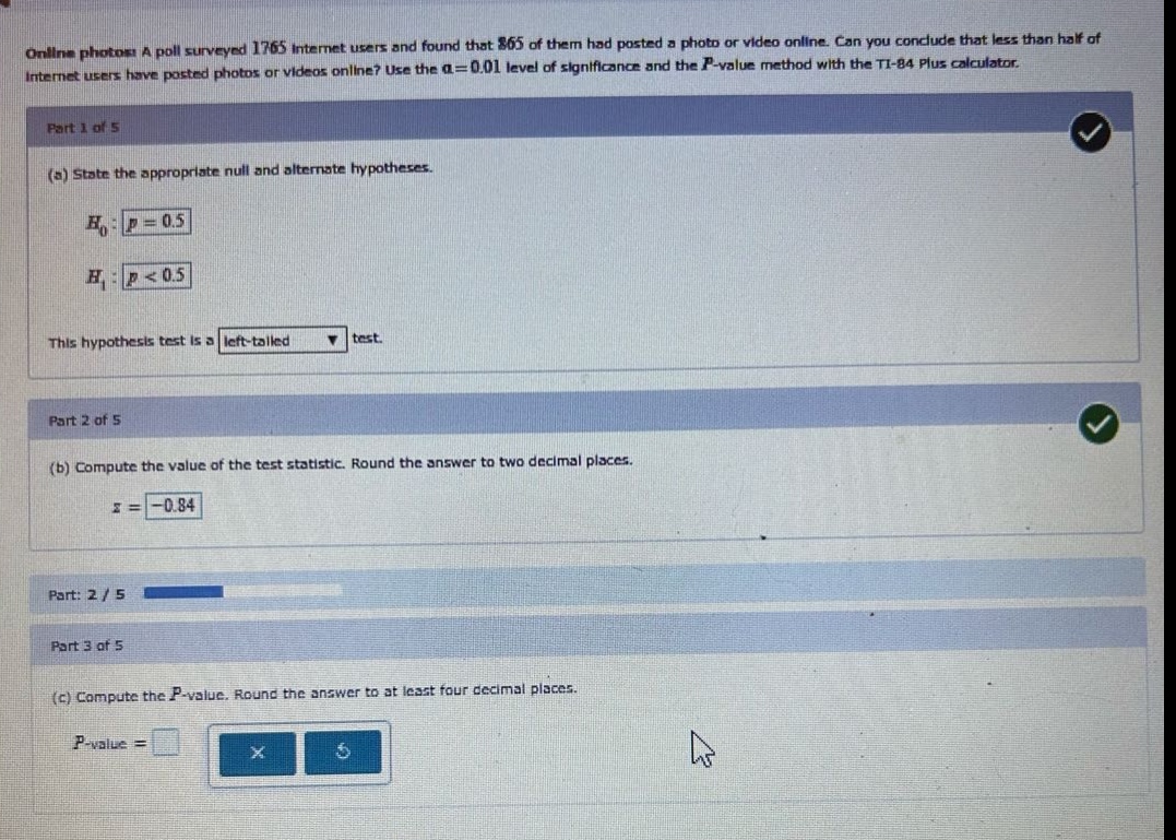 online photos: a poll surveyed 1765 internet users and found that 865 of them had posted a photo or video online. can you conclude that less than half of internet users have posted photos or videos online? use the $alpha = 0.01$ level of significance and the $p - value$ method with the ti - 84 plus calculator.\npart 1 of 5\n(a) state the appropriate null and alternate hypotheses.\n$h_0: p = 0.5$\n$h_1: p < 0.5$\nthis hypothesis test is a left - tailed test.\npart 2 of 5\n(b) compute the value of the test statistic. round the answer to two decimal places.\n$z=-0.84$\npart: 2 / 5\npart 3 of 5\n(c) compute the $p - value$. round the answer to at least four decimal places.\n$p - value=$