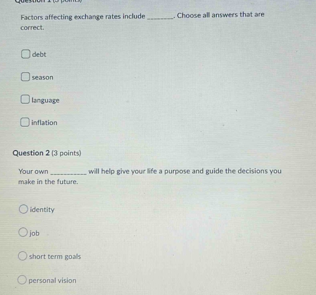 question 1 (5 points)\nfactors affecting exchange rates include ________. choose all answers that are correct.\ndebt\nseason\nlanguage\ninflation\nquestion 2 (3 points)\nyour own __________ will help give your life a purpose and guide the decisions you make in the future.\nidentity\njob\nshort term goals\npersonal vision