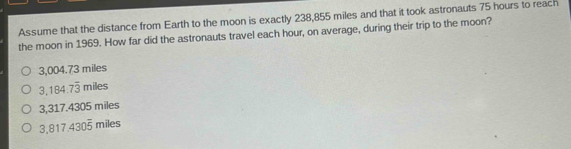assume that the distance from earth to the moon is exactly 238,855 miles and that it took astronauts 75 hours to reach the moon in 1969. how far did the astronauts travel each hour, on average, during their trip to the moon?\n3,004.73 miles\n3,184.73 miles\n3,317.4305 miles\n3,817.4305 miles