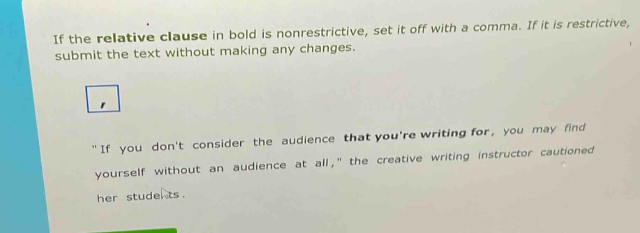 if the relative clause in bold is nonrestrictive, set it off with a comma. if it is restrictive, submit the text without making any changes.\n\n\if you dont consider the audience that youre writing for, you may find yourself without an audience at all,\ the creative writing instructor cautioned her students.