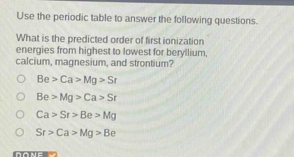 use the periodic table to answer the following questions. what is the predicted order of first ionization energies from highest to lowest for beryllium, calcium, magnesium, and strontium? be > ca > mg > sr be > mg > ca > sr ca > sr > be > mg sr > ca > mg > be