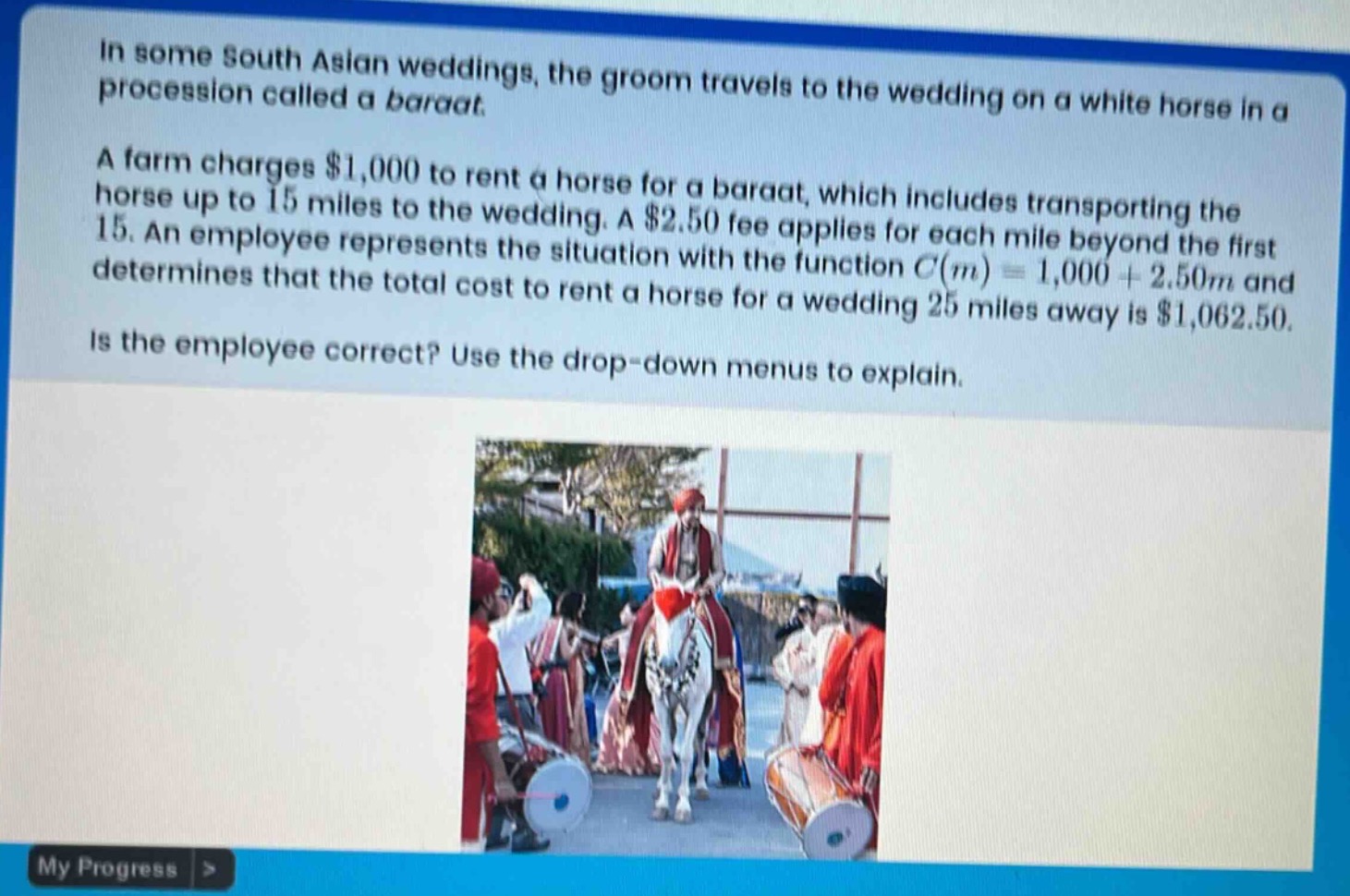 in some south asian weddings, the groom travels to the wedding on a white horse in a procession called a baraat. a farm charges $1,000 to rent a horse for a baraat, which includes transporting the horse up to 15 miles to the wedding. a $2.50 fee applies for each mile beyond the first 15. an employee represents the situation with the function $c(m)=1,000 + 2.50m$ and determines that the total cost to rent a horse for a wedding 25 miles away is $1,062.50. is the employee correct? use the drop - down menus to explain.