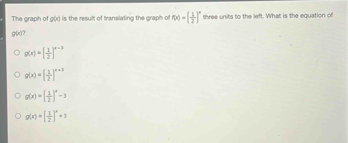 the graph of $g(x)$ is the result of translating the graph of $f(x)=\\left(\\frac{1}{2}\\right)^x$ three units to the left. what is the equation of $g(x)$?\n$g(x)=\\left(\\frac{1}{2}\\right)^{x - 3}$\n$g(x)=\\left(\\frac{1}{2}\\right)^{x+3}$\n$g(x)=\\left(\\frac{1}{2}\\right)^x-3$\n$g(x)=\\left(\\frac{1}{2}\\right)^x + 3$