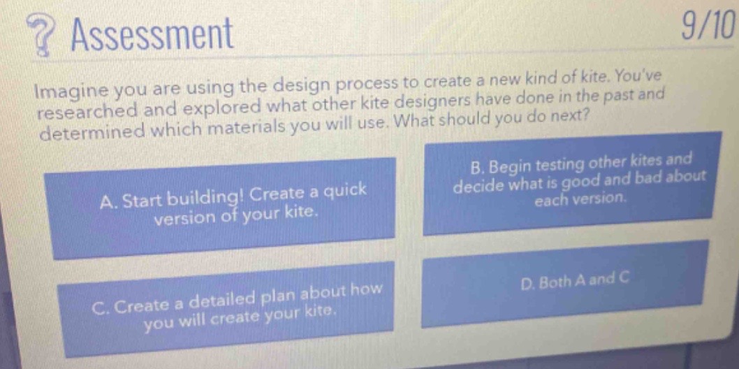 ? assessment\n9/10\nimagine you are using the design process to create a new kind of kite. youve researched and explored what other kite designers have done in the past and determined which materials you will use. what should you do next?\na. start building! create a quick version of your kite.\nb. begin testing other kites and decide what is good and bad about each version.\nc. create a detailed plan about how you will create your kite.\nd. both a and c
