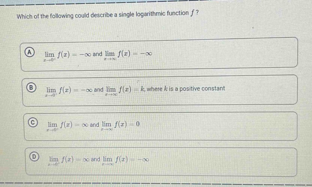which of the following could describe a single logarithmic function $f$?\n(a) $lim_{x\rightarrow0^{+}}f(x)=-infty$ and $lim_{x\rightarrowinfty}f(x)=-infty$\n(b) $lim_{x\rightarrow0^{+}}f(x)=-infty$ and $lim_{x\rightarrowinfty}f(x)=k$, where $k$ is a positive constant\n(c) $lim_{x\rightarrow0^{+}}f(x)=infty$ and $lim_{x\rightarrowinfty}f(x)=0$\n(d) $lim_{x\rightarrow0^{+}}f(x)=infty$ and $lim_{x\rightarrowinfty}f(x)=-infty$