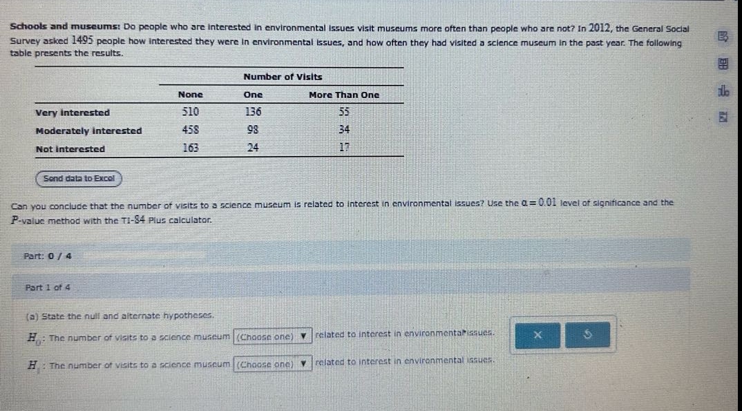 schools and museums: do people who are interested in environmental issues visit museums more often than people who are not? in 2012, the general social survey asked 1495 people how interested they were in environmental issues, and how often they had visited a science museum in the past year. the following table presents the results.\n\n| | number of visits | | |\n|--|--|--|--| \n| | none | one | more than one |\n| very interested | 510 | 136 | 55 |\n| moderately interested | 458 | 98 | 34 |\n| not interested | 163 | 24 | 17 |\n\nsend data to excel\n\ncan you conclude that the number of visits to a science museum is related to interest in environmental issues? use the α = 0.01 level of significance and the p - value method with the ti - 84 plus calculator.\n\npart: 0 / 4\n\npart 1 of 4\n\n(a) state the null and alternate hypotheses.\n\n$h_0$: the number of visits to a science museum (choose one) related to interest in environmental issues.\n\n$h_1$: the number of visits to a science museum (choose one) related to interest in environmental issues.