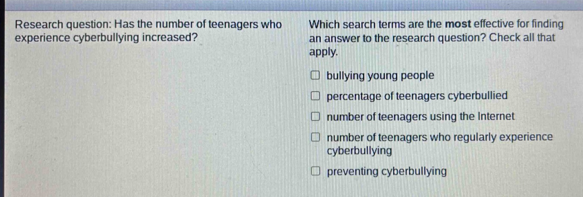 research question: has the number of teenagers who experience cyberbullying increased? which search terms are the most effective for finding an answer to the research question? check all that apply. \n□ bullying young people\n□ percentage of teenagers cyberbullied\n□ number of teenagers using the internet\n□ number of teenagers who regularly experience cyberbullying\n□ preventing cyberbullying