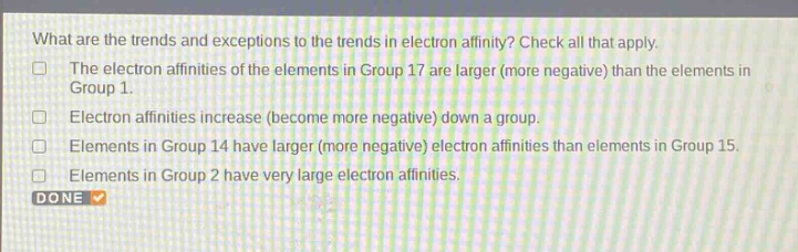 what are the trends and exceptions to the trends in electron affinity? check all that apply. the electron affinities of the elements in group 17 are larger (more negative) than the elements in group 1. electron affinities increase (become more negative) down a group. elements in group 14 have larger (more negative) electron affinities than elements in group 15. elements in group 2 have very large electron affinities. done
