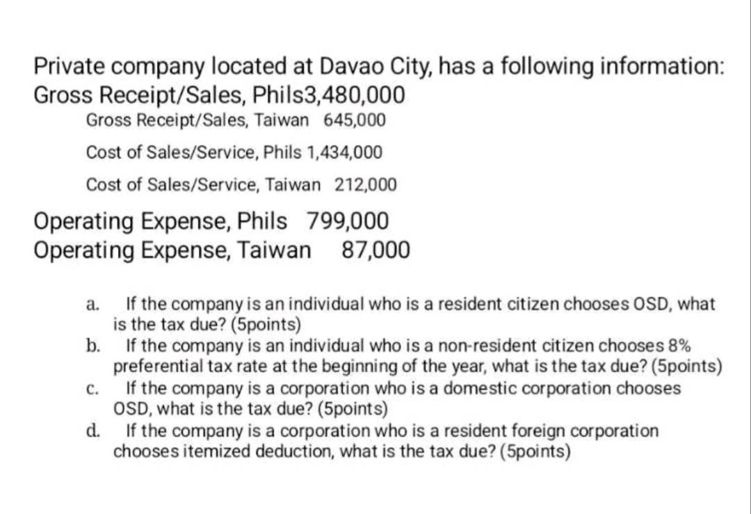 private company located at davao city, has a following information: gross receipt/sales, phils3,480,000 gross receipt/sales, taiwan 645,000 cost of sales/service, phils 1,434,000 cost of sales/service, taiwan 212,000 operating expense, phils 799,000 operating expense, taiwan 87,000 a. if the company is an individual who is a resident citizen chooses osd, what is the tax due? (5points) b. if the company is an individual who is a non - resident citizen chooses 8% preferential tax rate at the beginning of the year, what is the tax due? (5points) c. if the company is a corporation who is a domestic corporation chooses osd, what is the tax due? (5points) d. if the company is a corporation who is a resident foreign corporation chooses itemized deduction, what is the tax due? (5points)