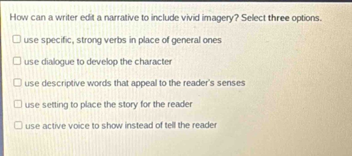 how can a writer edit a narrative to include vivid imagery? select three options.\nuse specific, strong verbs in place of general ones\nuse dialogue to develop the character\nuse descriptive words that appeal to the reader’s senses\nuse setting to place the story for the reader\nuse active voice to show instead of tell the reader