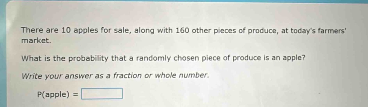 there are 10 apples for sale, along with 160 other pieces of produce, at todays farmers market. what is the probability that a randomly chosen piece of produce is an apple? write your answer as a fraction or whole number. p(apple) =
