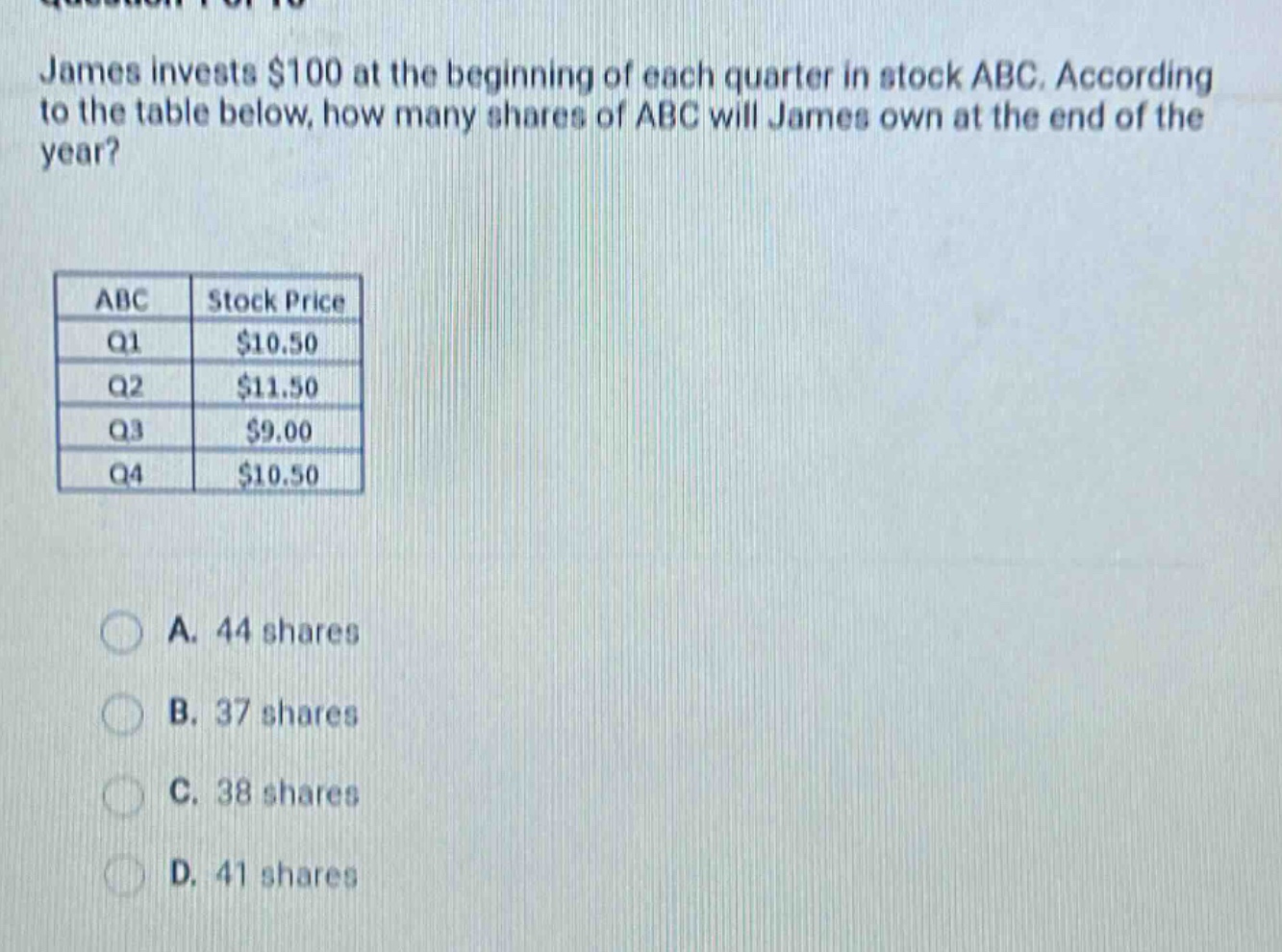 james invests $100 at the beginning of each quarter in stock abc. according to the table below, how many shares of abc will james own at the end of the year?\n\n| abc | stock price |\n| ---- | ---- |\n| q1 | $10.50 |\n| q2 | $11.50 |\n| q3 | $9.00 |\n| q4 | $10.50 |\n\na. 44 shares\nb. 37 shares\nc. 38 shares\nd. 41 shares