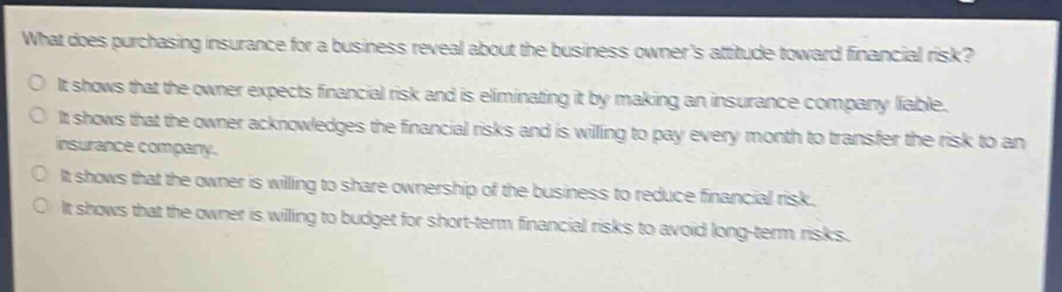 what does purchasing insurance for a business reveal about the business owners attitude toward financial risk?\no it shows that the owner expects financial risk and is eliminating it by making an insurance company liable.\no it shows that the owner acknowledges the financial risks and is willing to pay every month to transfer the risk to an insurance company.\no it shows that the owner is willing to share ownership of the business to reduce financial risk.\no it shows that the owner is willing to budget for short - term financial risks to avoid long - term risks.