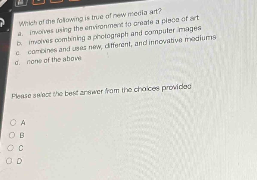 which of the following is true of new media art?\na. involves using the environment to create a piece of art\nb. involves combining a photograph and computer images\nc. combines and uses new, different, and innovative mediums\nd. none of the above\nplease select the best answer from the choices provided\na\nb\nc\nd