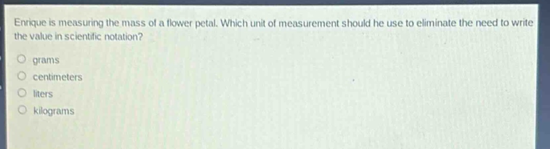 enrique is measuring the mass of a flower petal. which unit of measurement should he use to eliminate the need to write the value in scientific notation?\n○ grams\n○ centimeters\n○ liters\n○ kilograms