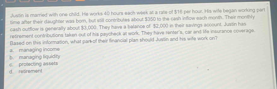 justin is married with one child. he works 40 hours each week at a rate of $16 per hour. his wife began working part - time after their daughter was born, but still contributes about $350 to the cash inflow each month. their monthly cash outflow is generally about $3,000. they have a balance of $2,000 in their savings account. justin has retirement contributions taken out of his paycheck at work. they have renters, car and life insurance coverage. based on this information, what part of their financial plan should justin and his wife work on? a. managing income b. managing liquidity c. protecting assets d. retirement