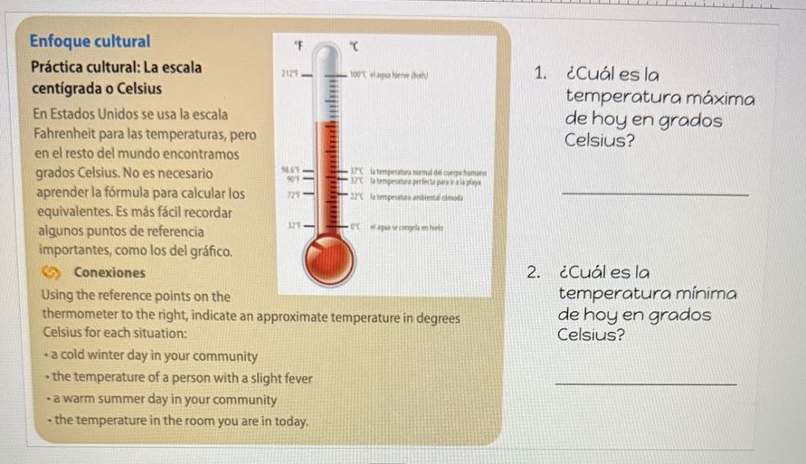 enfoque cultural\npráctica cultural: la escala centígrada o celsius\nen estados unidos se usa la escala fahrenheit para las temperaturas, pero en el resto del mundo encontramos grados celsius. no es necesario aprender la fórmula para calcular los equivalentes. es más fácil recordar algunos puntos de referencia importantes, como los del gráfico.\nconexiones\nusing the reference points on the thermometer to the right, indicate an approximate temperature in degrees celsius for each situation:\n- a cold winter day in your community\n- the temperature of a person with a slight fever\n- a warm summer day in your community\n- the temperature in the room you are in today.\n1. ¿cuál es la temperatura máxima de hoy en grados celsius?\n2. ¿cuál es la temperatura mínima de hoy en grados celsius?