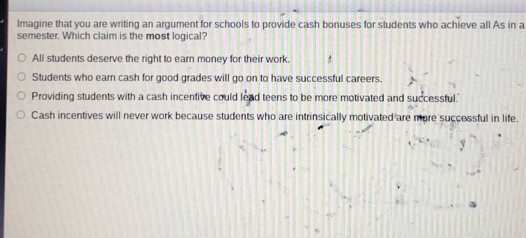 imagine that you are writing an argument for schools to provide cash bonuses for students who achieve all as in a semester. which claim is the most logical?\no all students deserve the right to earn money for their work.\no students who earn cash for good grades will go on to have successful careers.\no providing students with a cash incentive could lead teens to be more motivated and successful.\no cash incentives will never work because students who are intrinsically motivated are more successful in life.