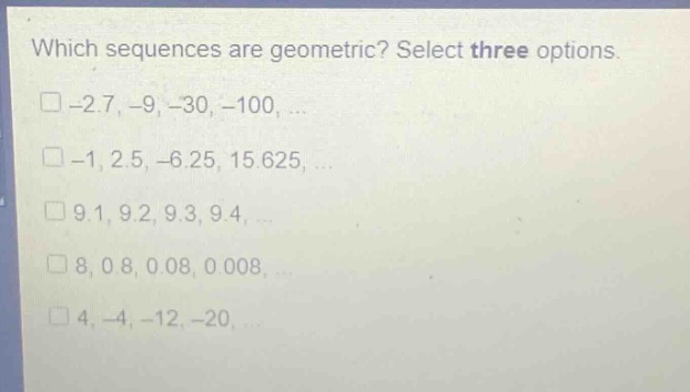 which sequences are geometric? select three options.\n□ -2.7, -9, -30, -100, ...\n□ -1, 2.5, -6.25, 15.625, ...\n□ 9.1, 9.2, 9.3, 9.4, ...\n□ 8, 0.8, 0.08, 0.008, ...\n□ 4, -4, -12, -20, ...