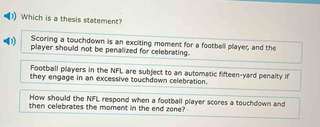 which is a thesis statement? scoring a touchdown is an exciting moment for a football player, and the player should not be penalized for celebrating. football players in the nfl are subject to an automatic fifteen - yard penalty if they engage in an excessive touchdown celebration. how should the nfl respond when a football player scores a touchdown and then celebrates the moment in the end zone?
