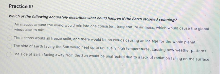 practice it! which of the following accurately describes what could happen if the earth stopped spinning? air masses around the world would mix into one consistent temperature air mass, which would cause the global winds also to mix. the oceans would all freeze solid, and there would be no clouds causing an ice age for the whole planet. the side of earth facing the sun would heat up to unusually high temperatures, causing new weather patterns. the side of earth facing away from the sun would be unaffected due to a lack of radiation falling on the surface.