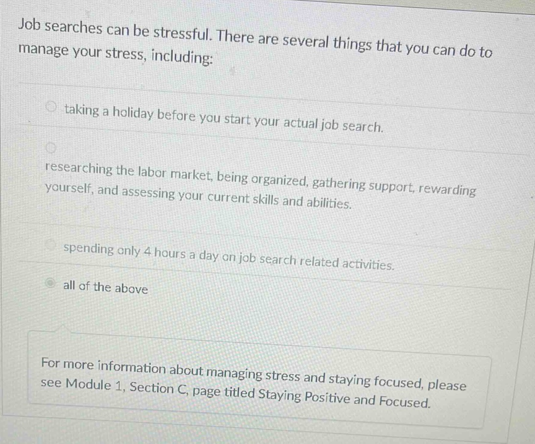 job searches can be stressful. there are several things that you can do to manage your stress, including: taking a holiday before you start your actual job search. researching the labor market, being organized, gathering support, rewarding yourself, and assessing your current skills and abilities. spending only 4 hours a day on job search related activities. all of the above for more information about managing stress and staying focused, please see module 1, section c, page titled staying positive and focused.