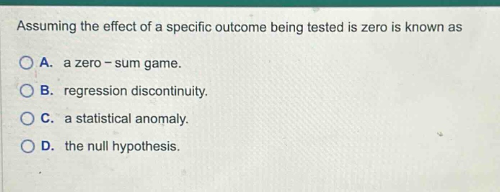 assuming the effect of a specific outcome being tested is zero is known as\na. a zero - sum game.\nb. regression discontinuity.\nc. a statistical anomaly.\nd. the null hypothesis.