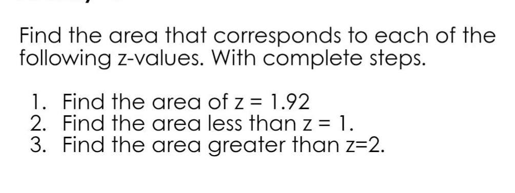 find the area that corresponds to each of the following z - values. with complete steps.\n1. find the area of z = 1.92\n2. find the area less than z = 1.\n3. find the area greater than z = 2.