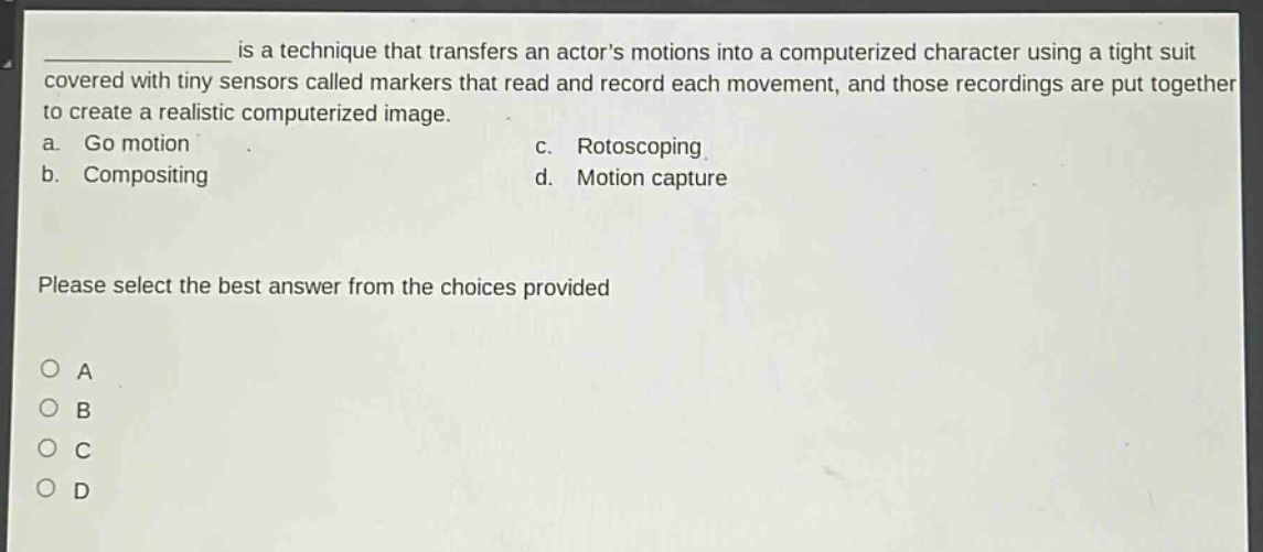 __________ is a technique that transfers an actors motions into a computerized character using a tight suit covered with tiny sensors called markers that read and record each movement, and those recordings are put together to create a realistic computerized image.\na. go motion\nc. rotoscoping\nb. compositing\nd. motion capture\nplease select the best answer from the choices provided\no a\no b\no c\no d