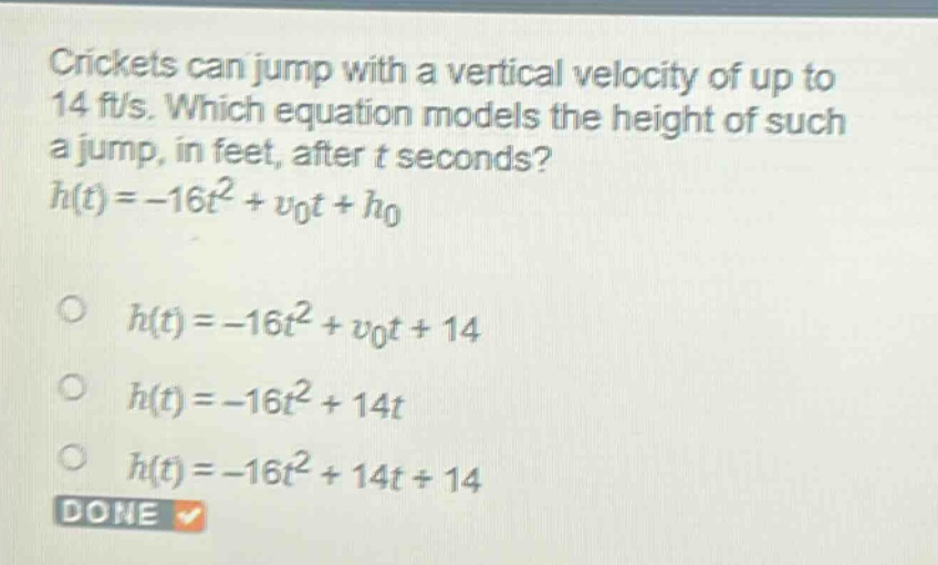 crickets can jump with a vertical velocity of up to 14 ft/s. which equation models the height of such a jump, in feet, after t seconds?\nh(t)=-16t^{2}+v_{0}t + h_{0}\n\n○ h(t)=-16t^{2}+v_{0}t + 14\n○ h(t)=-16t^{2}+14t\n○ h(t)=-16t^{2}+14t + 14\ndone